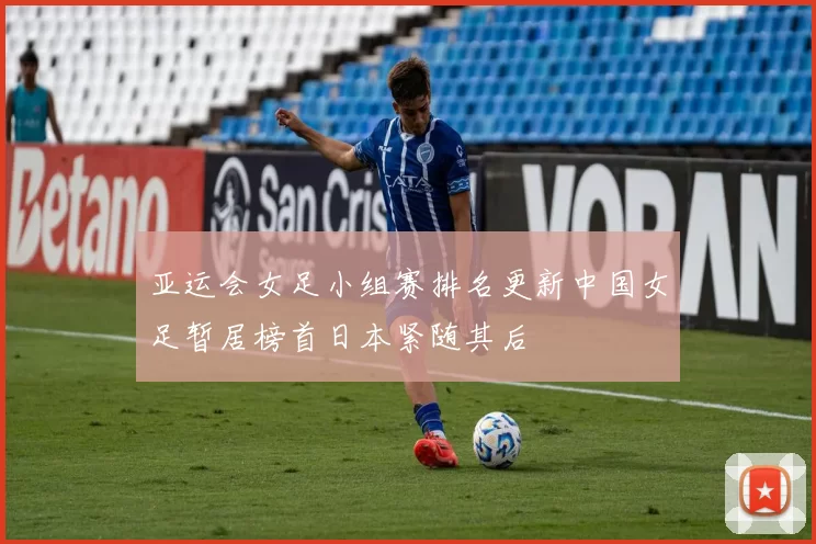 亚运会女足小组赛排名更新中国女足暂居榜首日本紧随其后