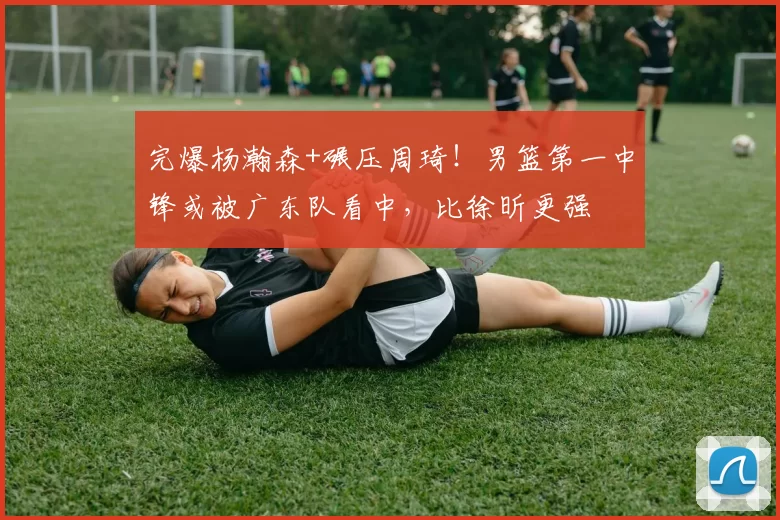 完爆杨瀚森+碾压周琦！男篮第一中锋或被广东队看中，比徐昕更强