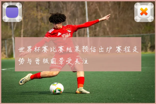 世界杯赛比赛结果预估出炉 赛程走势与晋级前景受关注
