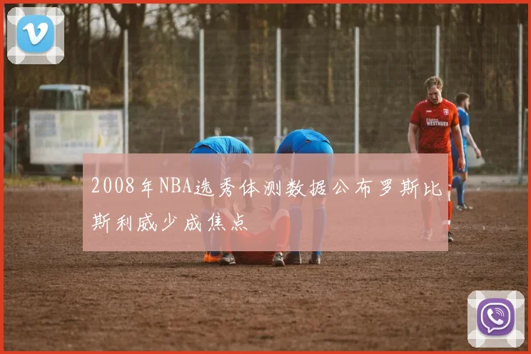 2008年NBA选秀体测数据公布罗斯比斯利威少成焦点