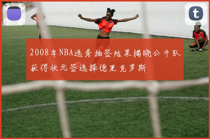 2008年NBA选秀抽签结果揭晓公牛队获得状元签选择德里克罗斯