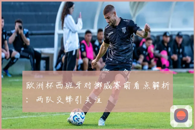 欧洲杯西班牙对挪威赛前看点解析：两队交锋引关注