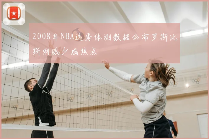 2008年NBA选秀体测数据公布罗斯比斯利威少成焦点